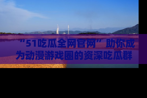 “51吃瓜全网官网”助你成为动漫游戏圈的资深吃瓜群众!