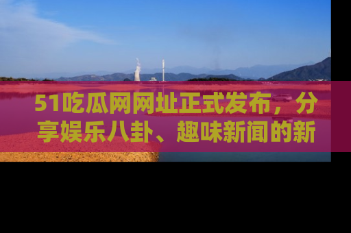 51吃瓜网网址正式发布，分享娱乐八卦、趣味新闻的新平台
