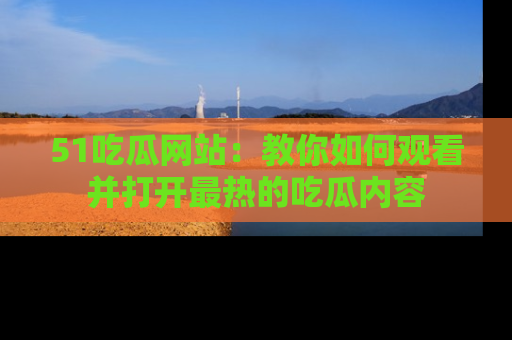 51吃瓜网站：教你如何观看并打开最热的吃瓜内容