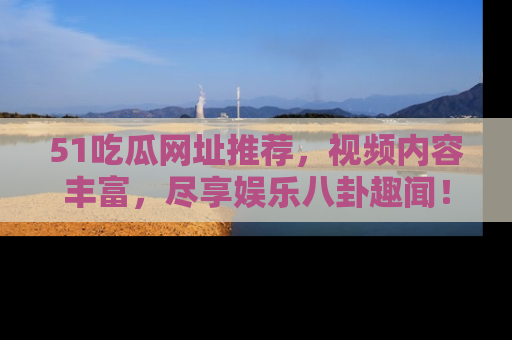 51吃瓜网址推荐，视频内容丰富，尽享娱乐八卦趣闻！