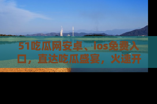 51吃瓜网安卓、ios免费入口，直达吃瓜盛宴，火速开启线上体验！
