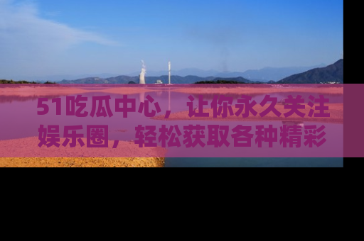 51吃瓜中心，让你永久关注娱乐圈，轻松获取各种精彩的吃瓜信息！