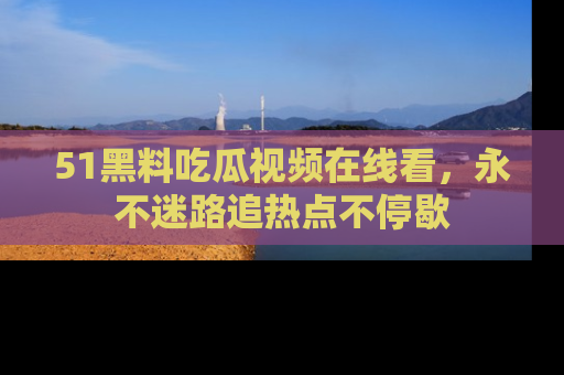 51黑料吃瓜视频在线看，永不迷路追热点不停歇