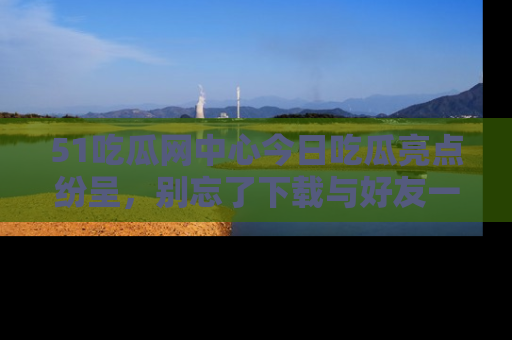 51吃瓜网中心今日吃瓜亮点纷呈，别忘了下载与好友一同分享！