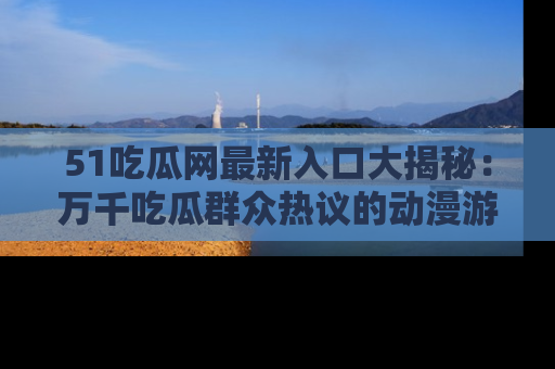 51吃瓜网最新入口大揭秘：万千吃瓜群众热议的动漫游戏事件