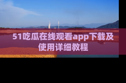 51吃瓜在线观看app下载及使用详细教程