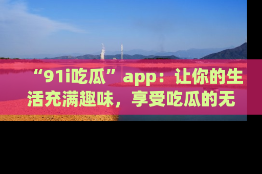 “91i吃瓜”app:让你的生活充满趣味,享受吃瓜的无限乐趣!