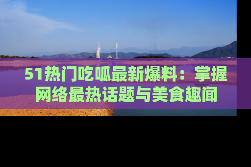 51热门吃呱最新爆料：掌握网络最热话题与美食趣闻