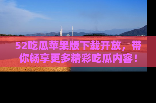 52吃瓜苹果版下载开放，带你畅享更多精彩吃瓜内容！