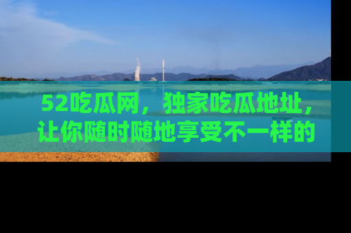 52吃瓜网，独家吃瓜地址，让你随时随地享受不一样的观看体验！