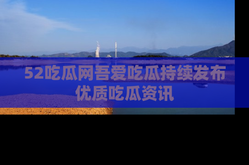52吃瓜网吾爱吃瓜持续发布优质吃瓜资讯
