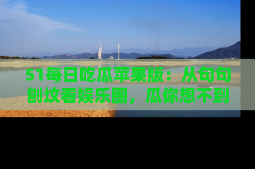 51每日吃瓜苹果版：从句句刨坟看娱乐圈，瓜你想不到的精彩纷呈！