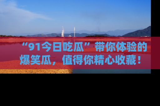 “91今日吃瓜”带你体验的爆笑瓜,值得你精心收藏!