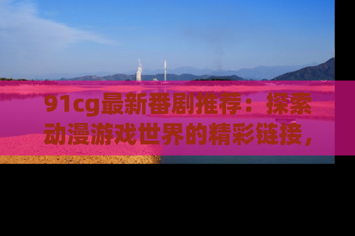91cg最新番剧推荐：探索动漫游戏世界的精彩链接，尽在此处！
