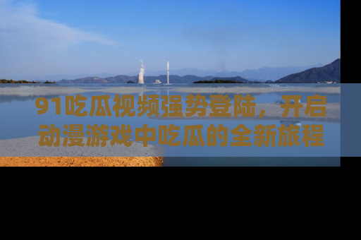 91吃瓜视频强势登陆，开启动漫游戏中吃瓜的全新旅程！