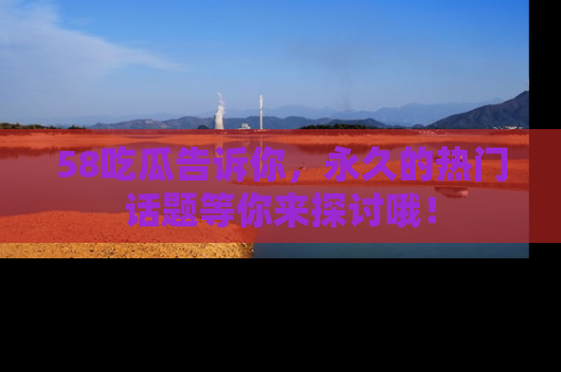 58吃瓜告诉你，永久的热门话题等你来探讨哦！
