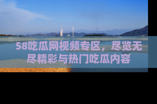 58吃瓜网视频专区,尽览无尽精彩与热门吃瓜内容
