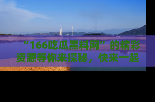 “166吃瓜黑料网”的精彩资源等你来探秘,快来一起吃瓜吧!