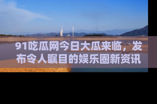 91吃瓜网今日大瓜来临，发布令人瞩目的娱乐圈新资讯！