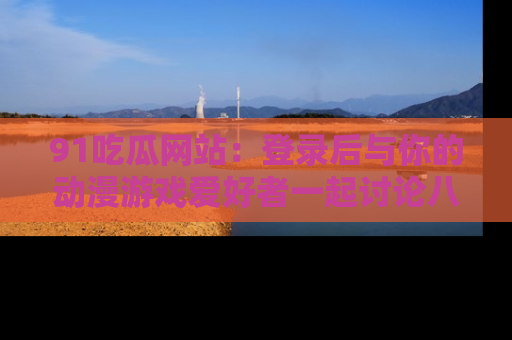 91吃瓜网站：登录后与你的动漫游戏爱好者一起讨论八卦！