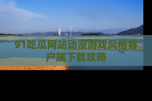 91吃瓜网站动漫游戏风格客户端下载攻略