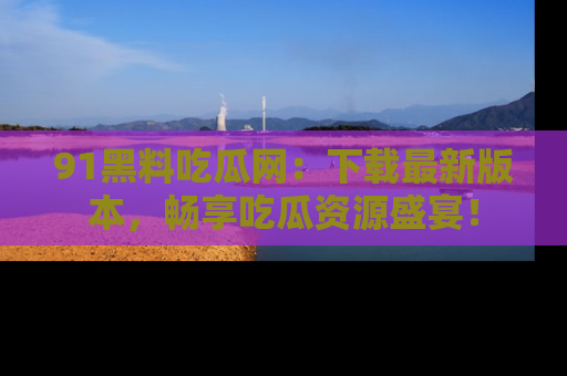 91黑料吃瓜网：下载最新版本，畅享吃瓜资源盛宴！