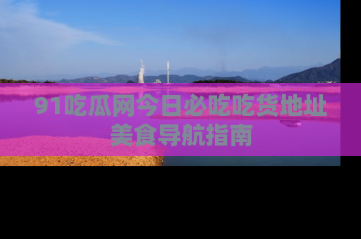 91吃瓜网今日必吃吃货地址美食导航指南