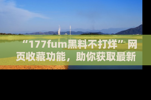“177fum黑料不打烊”网页收藏功能,助你获取最新黑料动态