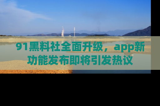 91黑料社全面升级，app新功能发布即将引发热议