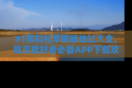 91黑料社苹果版地址大全，吃瓜爱好者必备APP下载攻略