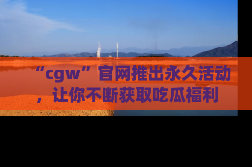 “cgw”官网推出永久活动,让你不断获取吃瓜福利