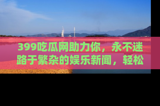 399吃瓜网助力你，永不迷路于繁杂的娱乐新闻，轻松追踪热点！
