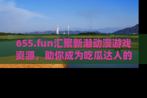 655.fun汇聚新潮动漫游戏资源，助你成为吃瓜达人的必备平台！