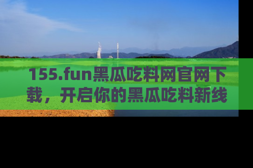 155.fun黑瓜吃料网官网下载，开启你的黑瓜吃料新线路，轻松找到入口！