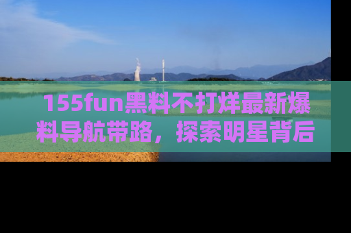 155fun黑料不打烊最新爆料导航带路，探索明星背后的秘密
