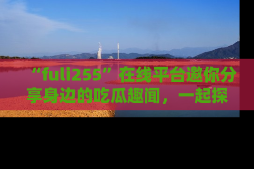 “fuli255”在线平台邀你分享身边的吃瓜趣闻,一起探索生活的小秘密!