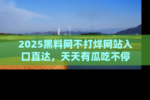2025黑料网不打烊网站入口直达，天天有瓜吃不停