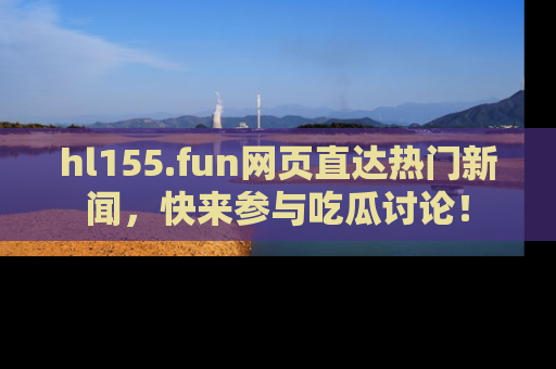hl155.fun网页直达热门新闻，快来参与吃瓜讨论！