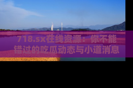 718.sx在线资源：你不能错过的吃瓜动态与小道消息