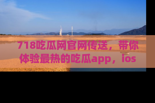 718吃瓜网官网传送，带你体验最热的吃瓜app，ios用户必备哦！