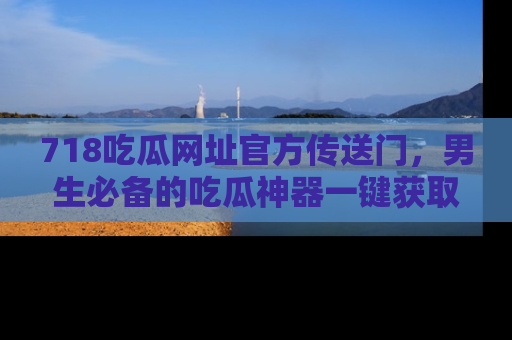 718吃瓜网址官方传送门，男生必备的吃瓜神器一键获取！