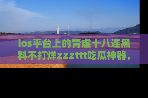 ios平台上的肾虚十八连黑料不打烊zzzttt吃瓜神器，你绝对不能错过