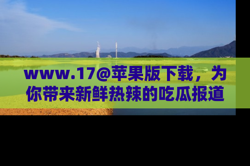 www.17@苹果版下载，为你带来新鲜热辣的吃瓜报道，尽情享受！