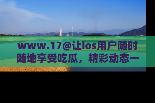 www.17@让ios用户随时随地享受吃瓜，精彩动态一手掌握
