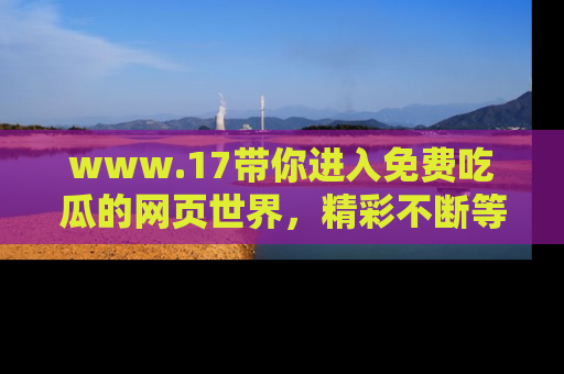 www.17带你进入免费吃瓜的网页世界，精彩不断等着你！
