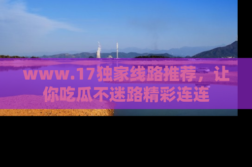 www.17独家线路推荐，让你吃瓜不迷路精彩连连