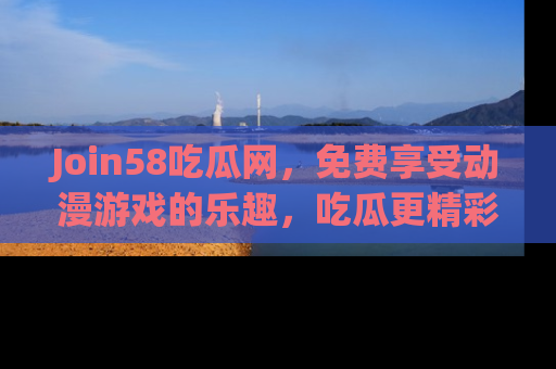 Join58吃瓜网，免费享受动漫游戏的乐趣，吃瓜更精彩！