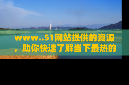 www..51网站提供的资源，助你快速了解当下最热的娱乐八卦