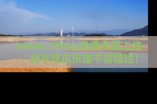 www.399su免费专区上线，畅享吃瓜乐趣不容错过！