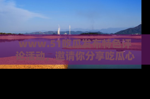 www.51吃瓜发布特色评论活动，邀请你分享吃瓜心得与看法！